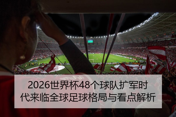2026世界杯48个球队扩军时代来临全球足球格局与看点解析