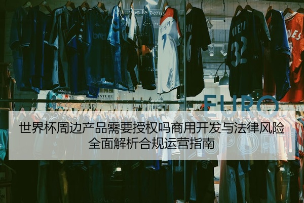 世界杯周边产品需要授权吗商用开发与法律风险全面解析合规运营指南