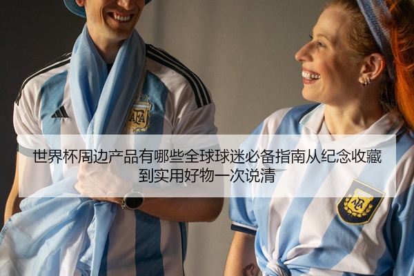 世界杯周边产品有哪些全球球迷必备指南从纪念收藏到实用好物一次说清