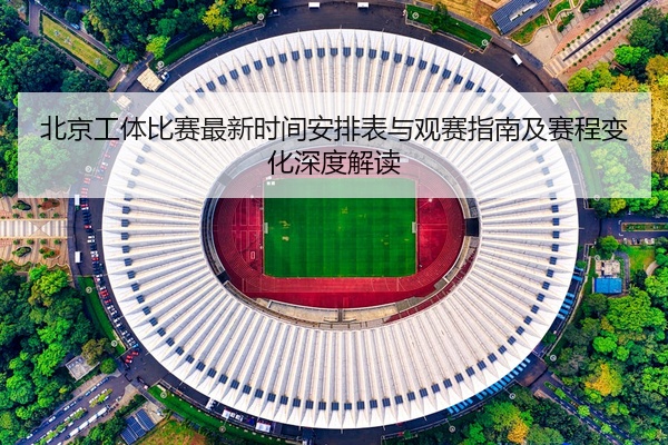 北京工体比赛最新时间安排表与观赛指南及赛程变化深度解读