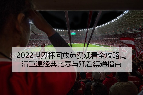 2022世界杯回放免费观看全攻略高清重温经典比赛与观看渠道指南
