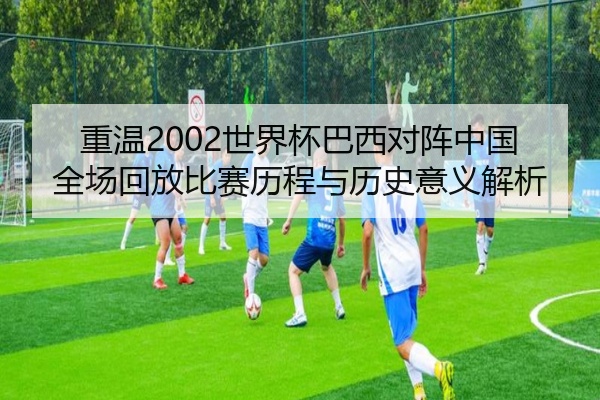 重温2002世界杯巴西对阵中国全场回放比赛历程与历史意义解析