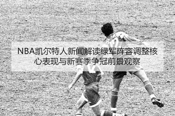 NBA凯尔特人新闻解读绿军阵容调整核心表现与新赛季争冠前景观察