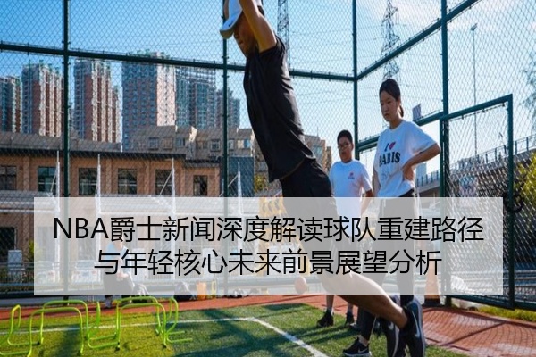 NBA爵士新闻深度解读球队重建路径与年轻核心未来前景展望分析