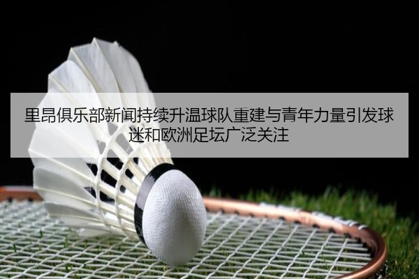 里昂俱乐部新闻持续升温球队重建与青年力量引发球迷和欧洲足坛广泛关注