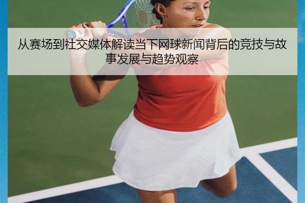 从赛场到社交媒体解读当下网球新闻背后的竞技与故事发展与趋势观察