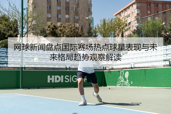 网球新闻盘点国际赛场热点球星表现与未来格局趋势观察解读