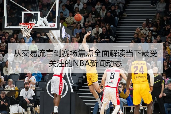 从交易流言到赛场焦点全面解读当下最受关注的NBA新闻动态