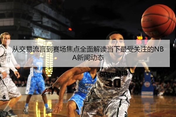 从交易流言到赛场焦点全面解读当下最受关注的NBA新闻动态
