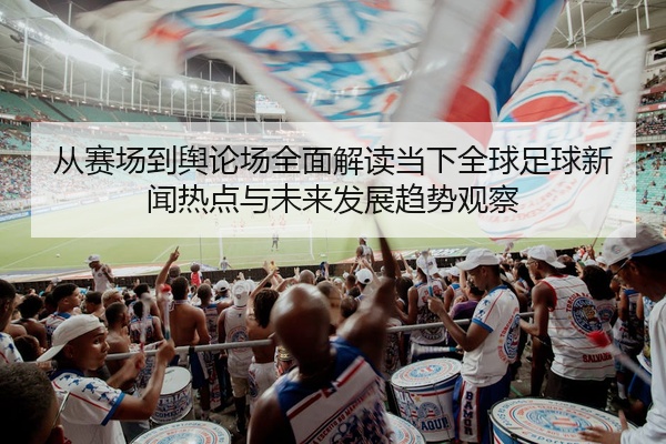 从赛场到舆论场全面解读当下全球足球新闻热点与未来发展趋势观察