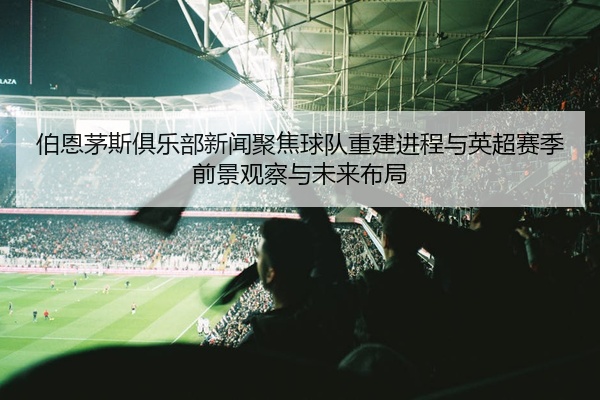 伯恩茅斯俱乐部新闻聚焦球队重建进程与英超赛季前景观察与未来布局